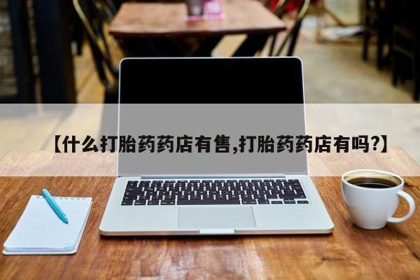 流产药购买【什么打胎药药店有售,打胎药药店有吗?】