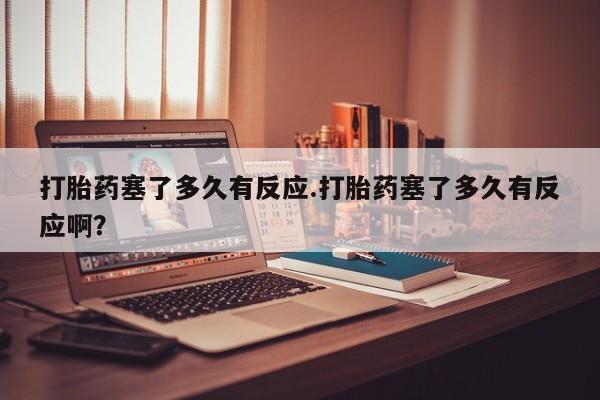 流产药购买打胎药塞了多久有反应.打胎药塞了多久有反应啊？