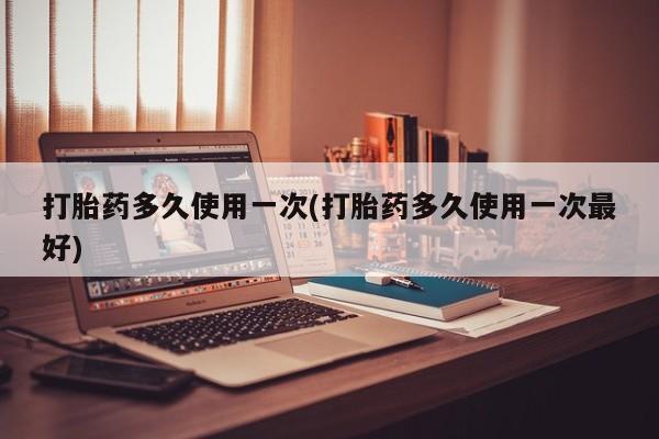 流产药购买打胎药多久使用一次(打胎药多久使用一次最好)