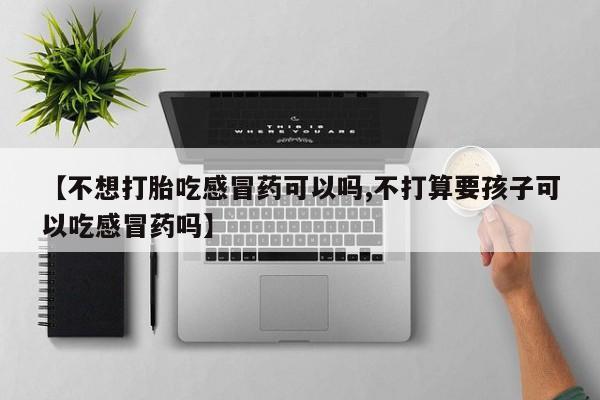 流产药购买【不想打胎吃感冒药可以吗,不打算要孩子可以吃感冒药吗】