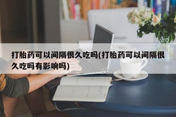 流产药购买打胎药可以间隔很久吃吗(打胎药可以间隔很久吃吗有影响吗)