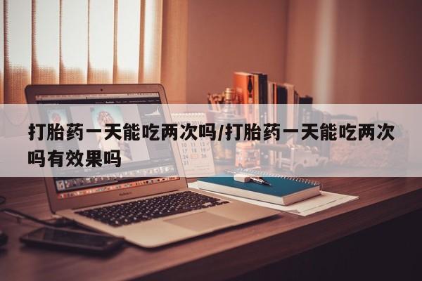 流产药购买打胎药一天能吃两次吗/打胎药一天能吃两次吗有效果吗