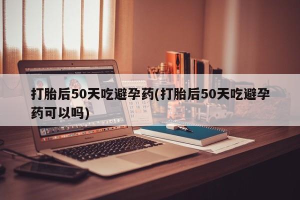 流产药购买打胎后50天吃避孕药(打胎后50天吃避孕药可以吗)