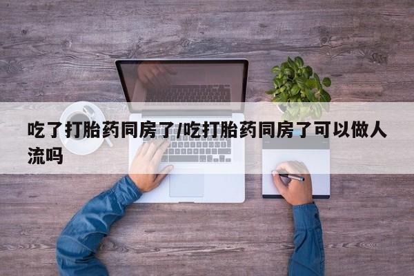 流产药购买吃了打胎药同房了/吃打胎药同房了可以做人流吗